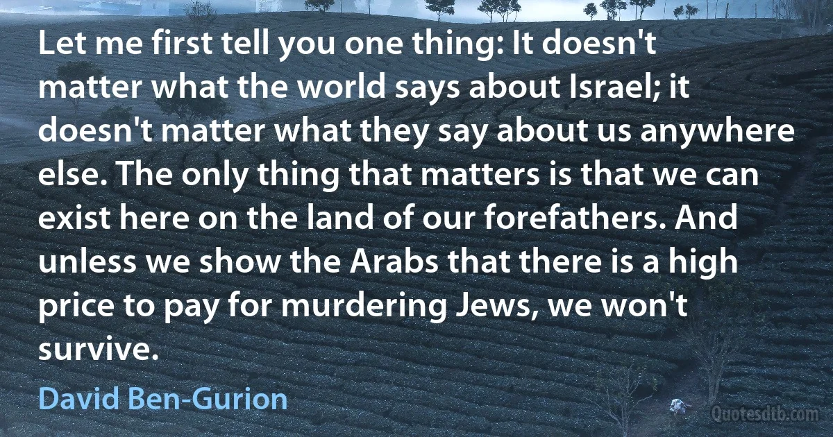 Let me first tell you one thing: It doesn't matter what the world says about Israel; it doesn't matter what they say about us anywhere else. The only thing that matters is that we can exist here on the land of our forefathers. And unless we show the Arabs that there is a high price to pay for murdering Jews, we won't survive. (David Ben-Gurion)