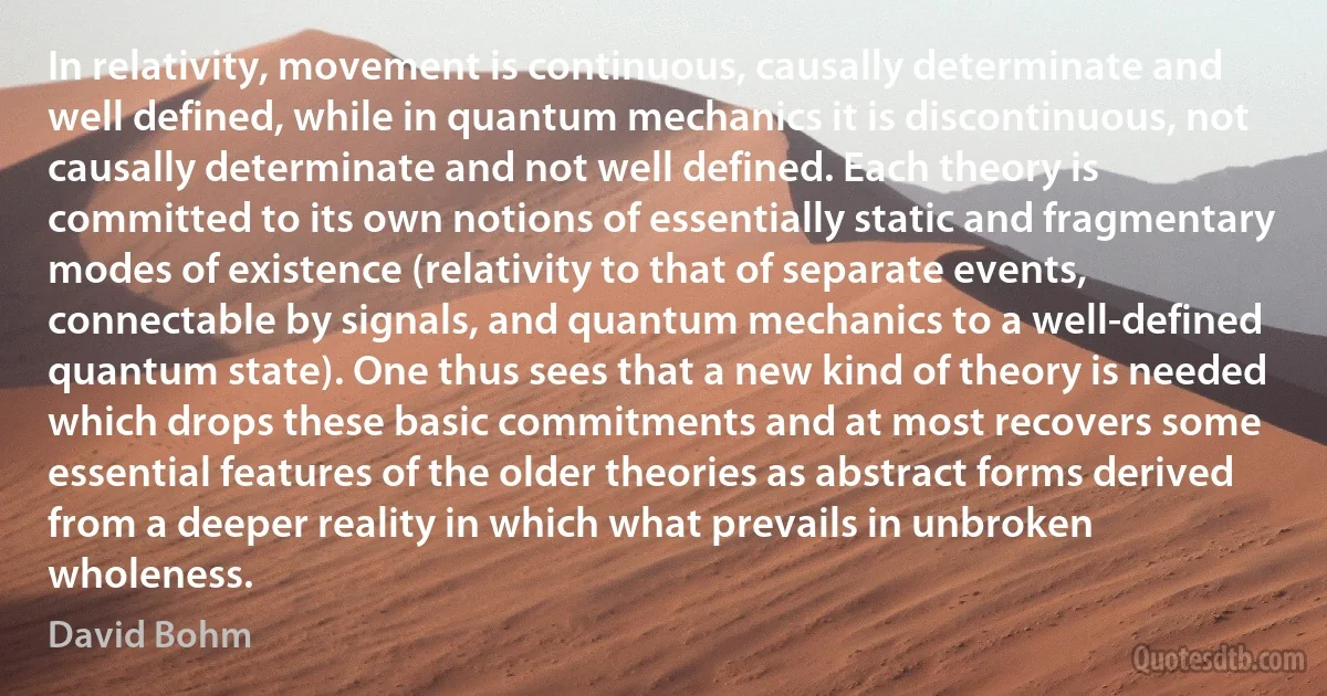 In relativity, movement is continuous, causally determinate and well defined, while in quantum mechanics it is discontinuous, not causally determinate and not well defined. Each theory is committed to its own notions of essentially static and fragmentary modes of existence (relativity to that of separate events, connectable by signals, and quantum mechanics to a well-defined quantum state). One thus sees that a new kind of theory is needed which drops these basic commitments and at most recovers some essential features of the older theories as abstract forms derived from a deeper reality in which what prevails in unbroken wholeness. (David Bohm)