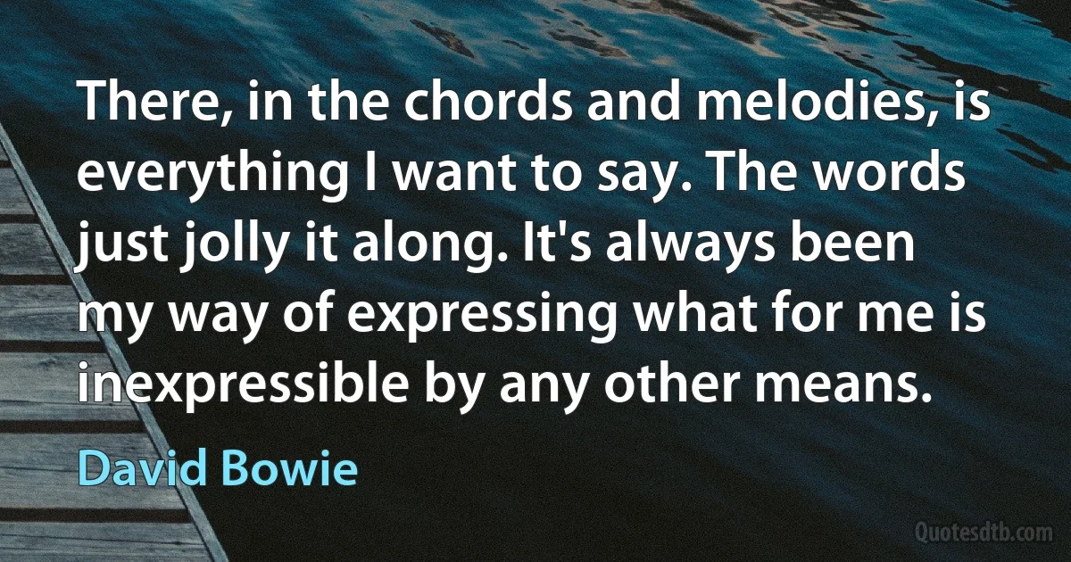 There, in the chords and melodies, is everything I want to say. The words just jolly it along. It's always been my way of expressing what for me is inexpressible by any other means. (David Bowie)