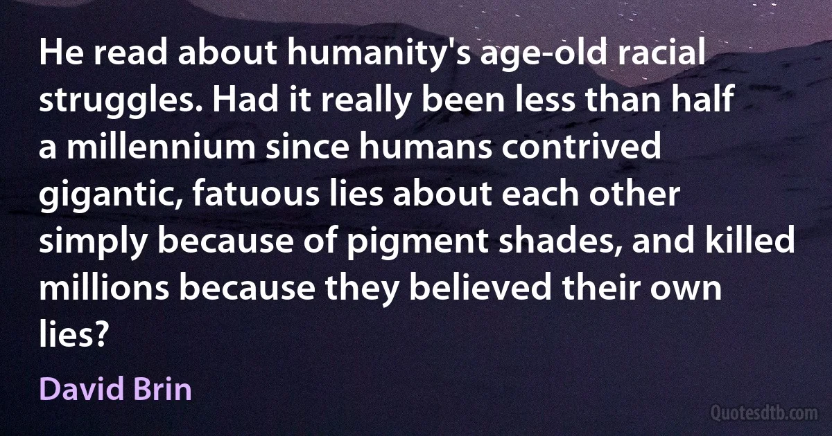 He read about humanity's age-old racial struggles. Had it really been less than half a millennium since humans contrived gigantic, fatuous lies about each other simply because of pigment shades, and killed millions because they believed their own lies? (David Brin)