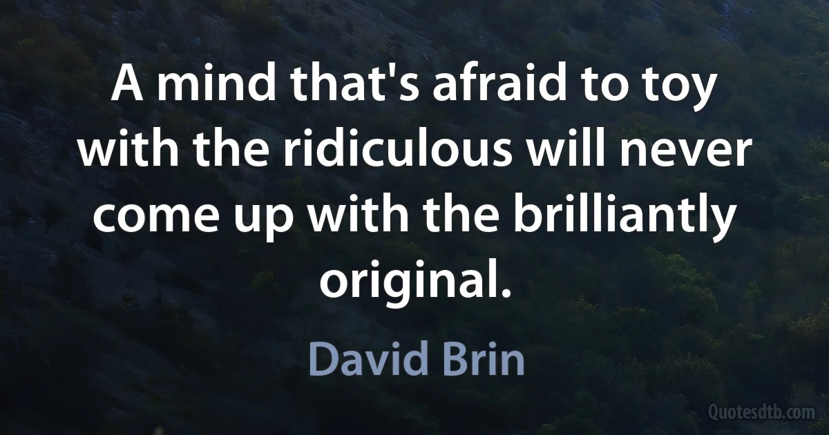 A mind that's afraid to toy with the ridiculous will never come up with the brilliantly original. (David Brin)