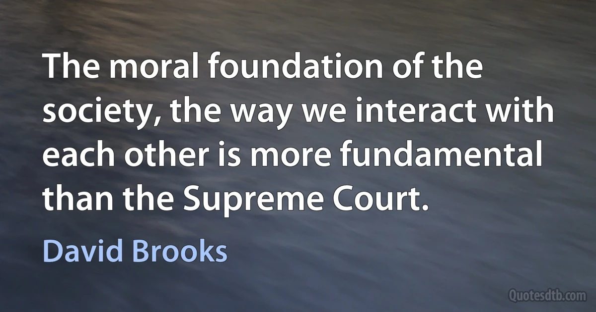 The moral foundation of the society, the way we interact with each other is more fundamental than the Supreme Court. (David Brooks)