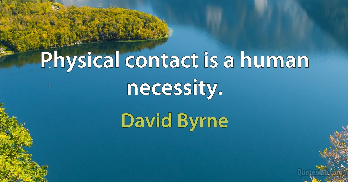 Physical contact is a human necessity. (David Byrne)