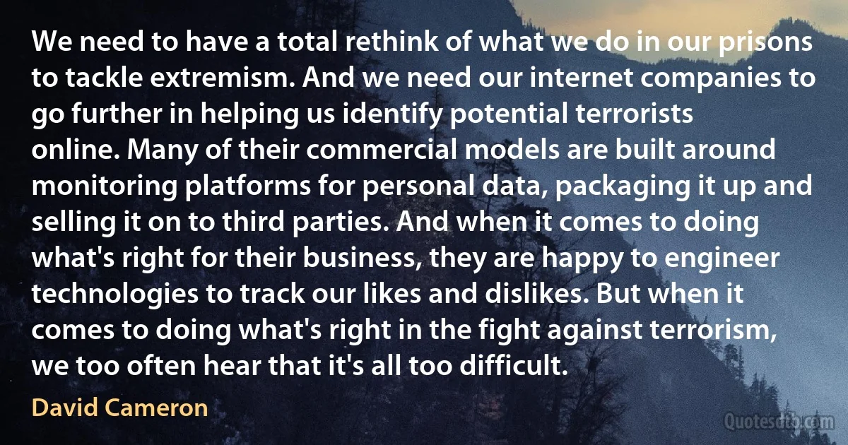 We need to have a total rethink of what we do in our prisons to tackle extremism. And we need our internet companies to go further in helping us identify potential terrorists online. Many of their commercial models are built around monitoring platforms for personal data, packaging it up and selling it on to third parties. And when it comes to doing what's right for their business, they are happy to engineer technologies to track our likes and dislikes. But when it comes to doing what's right in the fight against terrorism, we too often hear that it's all too difficult. (David Cameron)