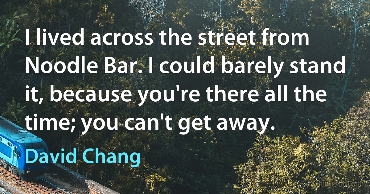 I lived across the street from Noodle Bar. I could barely stand it, because you're there all the time; you can't get away. (David Chang)