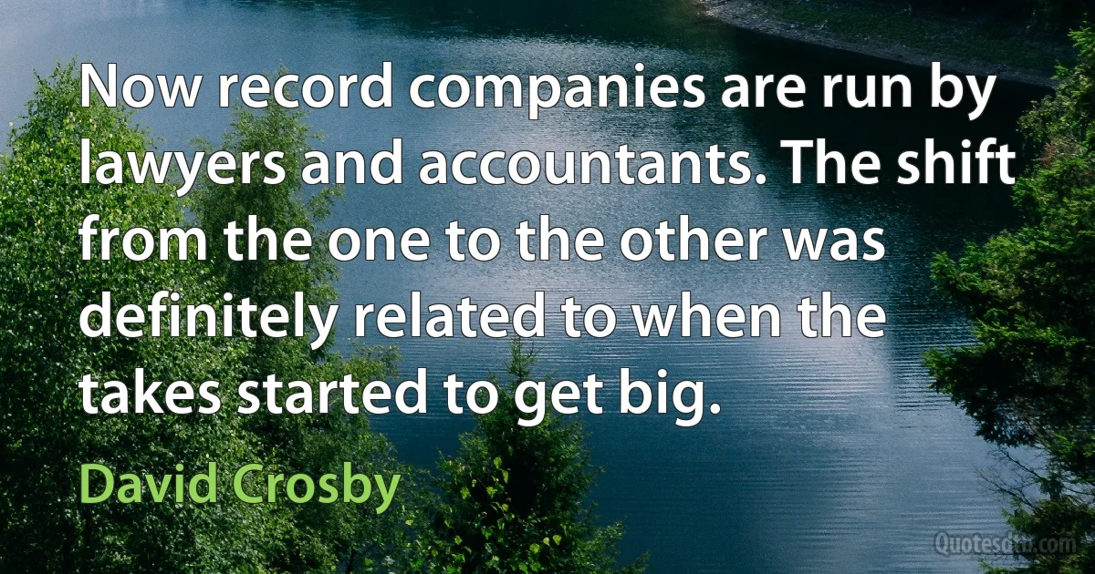 Now record companies are run by lawyers and accountants. The shift from the one to the other was definitely related to when the takes started to get big. (David Crosby)