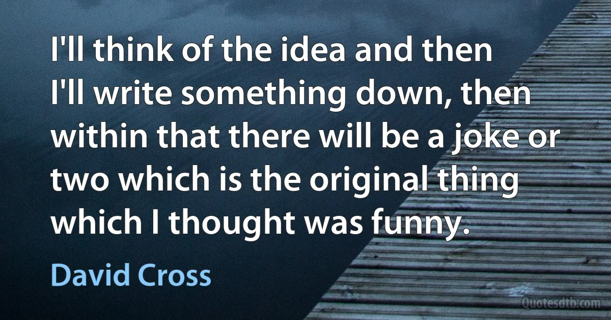 I'll think of the idea and then I'll write something down, then within that there will be a joke or two which is the original thing which I thought was funny. (David Cross)