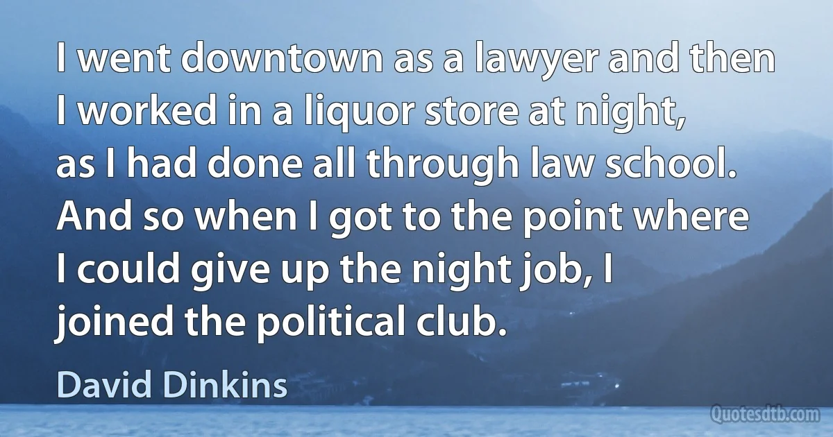 I went downtown as a lawyer and then I worked in a liquor store at night, as I had done all through law school. And so when I got to the point where I could give up the night job, I joined the political club. (David Dinkins)