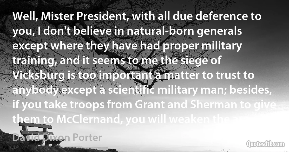 Well, Mister President, with all due deference to you, I don't believe in natural-born generals except where they have had proper military training, and it seems to me the siege of Vicksburg is too important a matter to trust to anybody except a scientific military man; besides, if you take troops from Grant and Sherman to give them to McClernand, you will weaken the army. (David Dixon Porter)