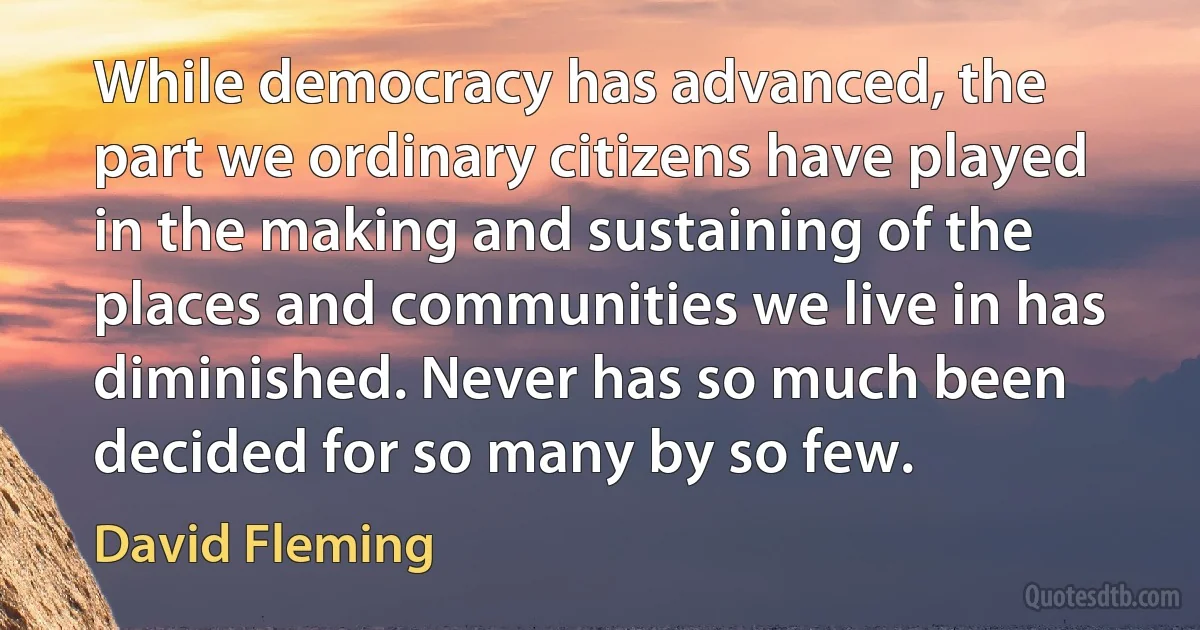 While democracy has advanced, the part we ordinary citizens have played in the making and sustaining of the places and communities we live in has diminished. Never has so much been decided for so many by so few. (David Fleming)