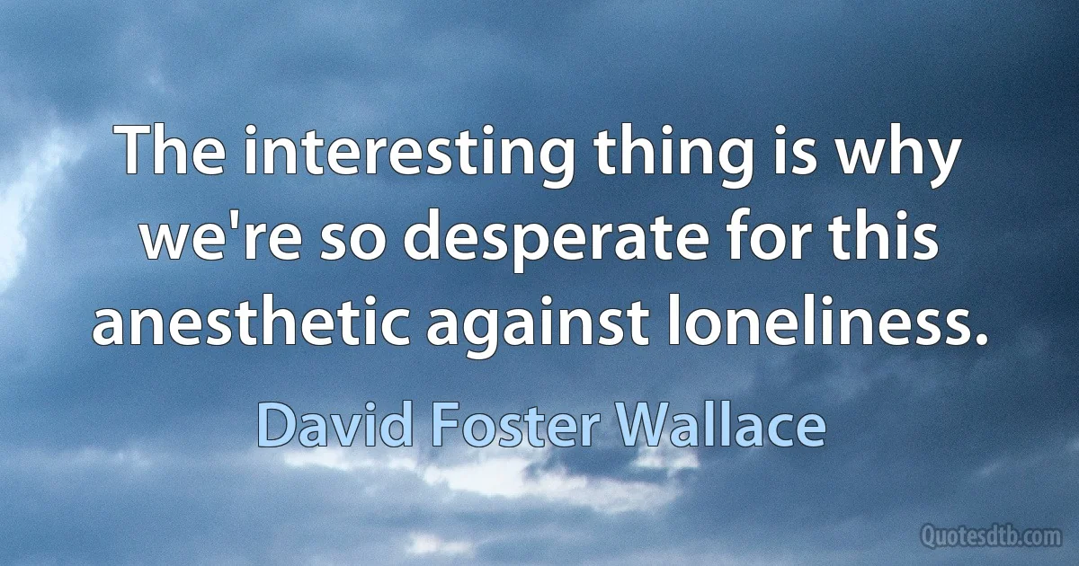 The interesting thing is why we're so desperate for this anesthetic against loneliness. (David Foster Wallace)