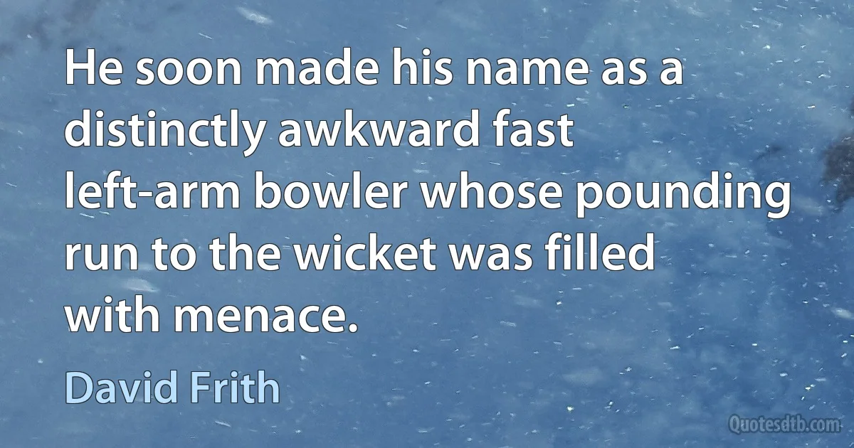 He soon made his name as a distinctly awkward fast left-arm bowler whose pounding run to the wicket was filled with menace. (David Frith)