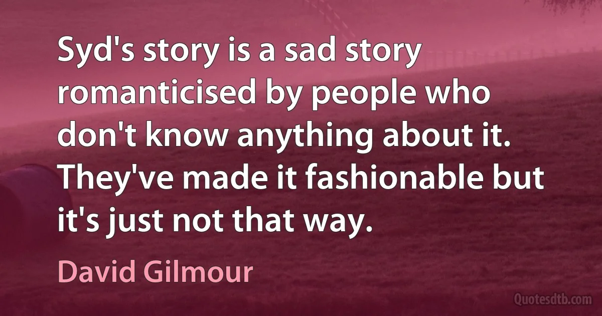 Syd's story is a sad story romanticised by people who don't know anything about it. They've made it fashionable but it's just not that way. (David Gilmour)