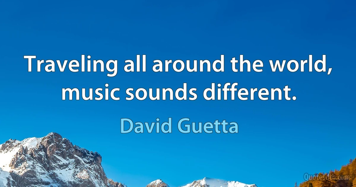 Traveling all around the world, music sounds different. (David Guetta)