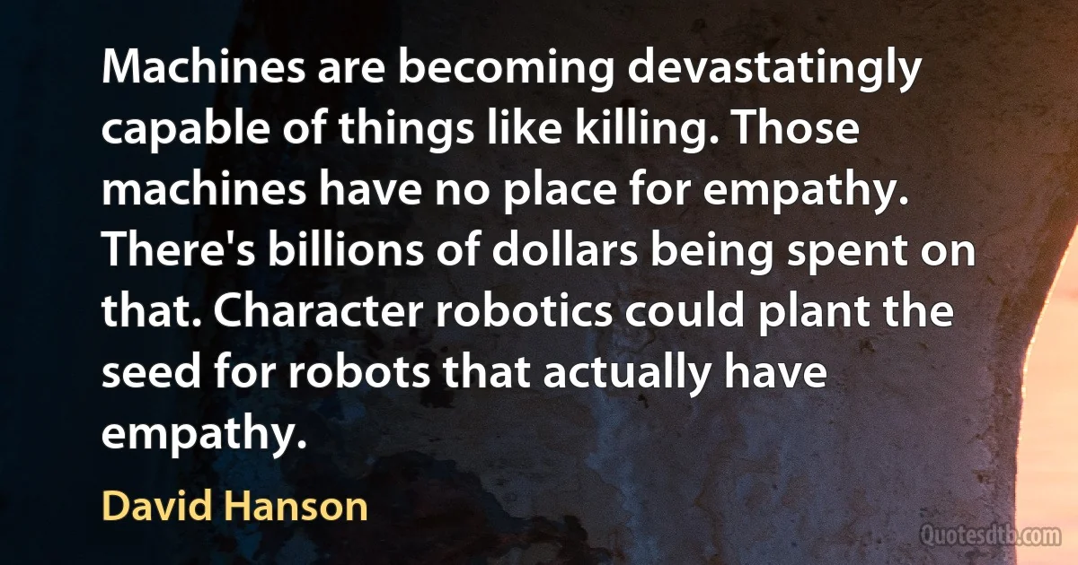 Machines are becoming devastatingly capable of things like killing. Those machines have no place for empathy. There's billions of dollars being spent on that. Character robotics could plant the seed for robots that actually have empathy. (David Hanson)