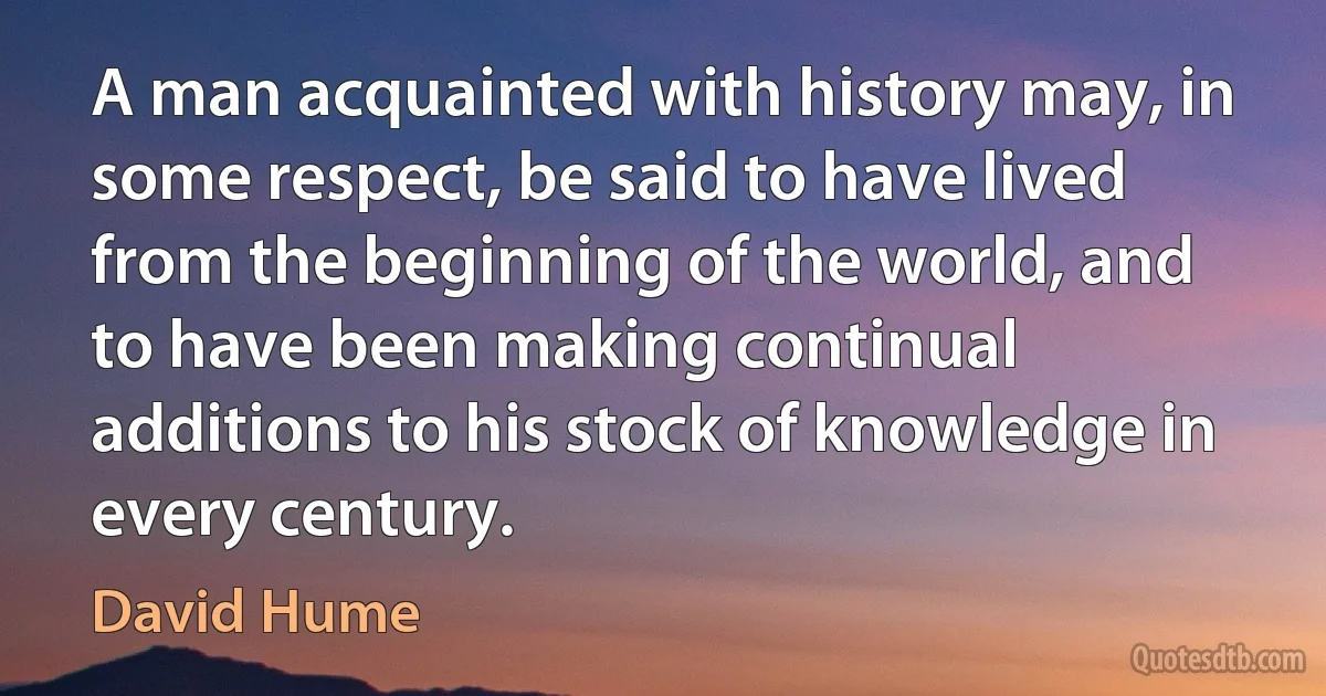 A man acquainted with history may, in some respect, be said to have lived from the beginning of the world, and to have been making continual additions to his stock of knowledge in every century. (David Hume)