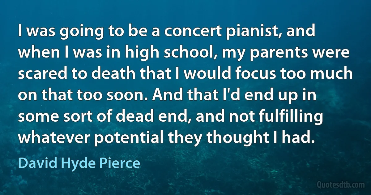 I was going to be a concert pianist, and when I was in high school, my parents were scared to death that I would focus too much on that too soon. And that I'd end up in some sort of dead end, and not fulfilling whatever potential they thought I had. (David Hyde Pierce)