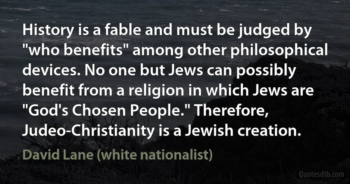 History is a fable and must be judged by "who benefits" among other philosophical devices. No one but Jews can possibly benefit from a religion in which Jews are "God's Chosen People." Therefore, Judeo-Christianity is a Jewish creation. (David Lane (white nationalist))