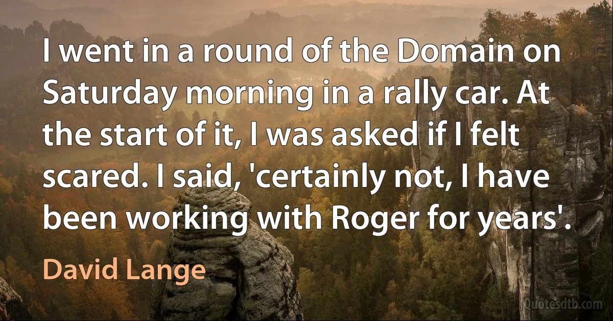 I went in a round of the Domain on Saturday morning in a rally car. At the start of it, I was asked if I felt scared. I said, 'certainly not, I have been working with Roger for years'. (David Lange)