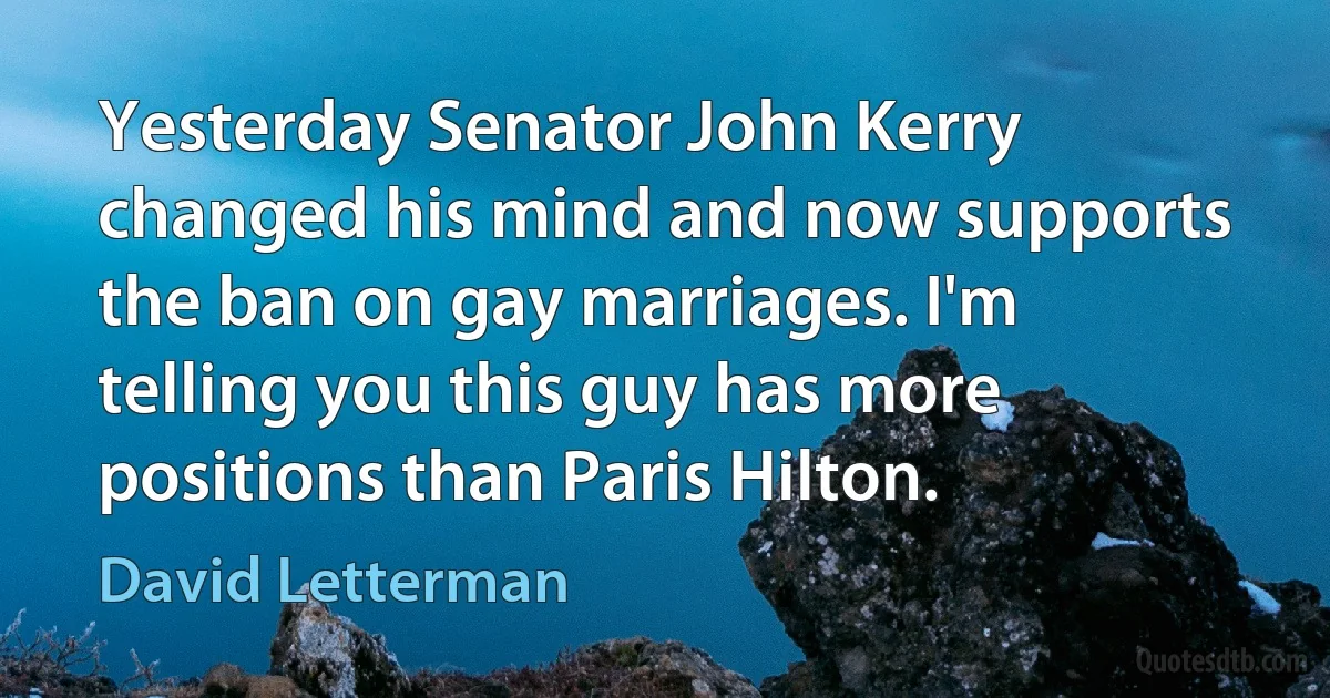 Yesterday Senator John Kerry changed his mind and now supports the ban on gay marriages. I'm telling you this guy has more positions than Paris Hilton. (David Letterman)