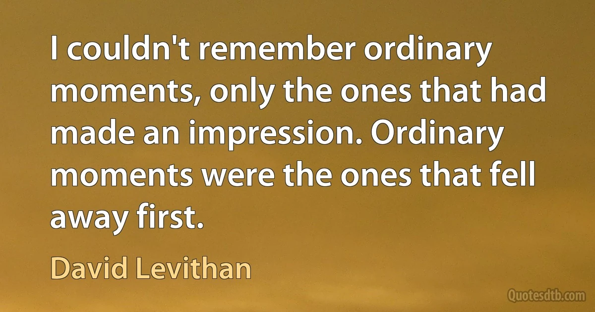 I couldn't remember ordinary moments, only the ones that had made an impression. Ordinary moments were the ones that fell away first. (David Levithan)