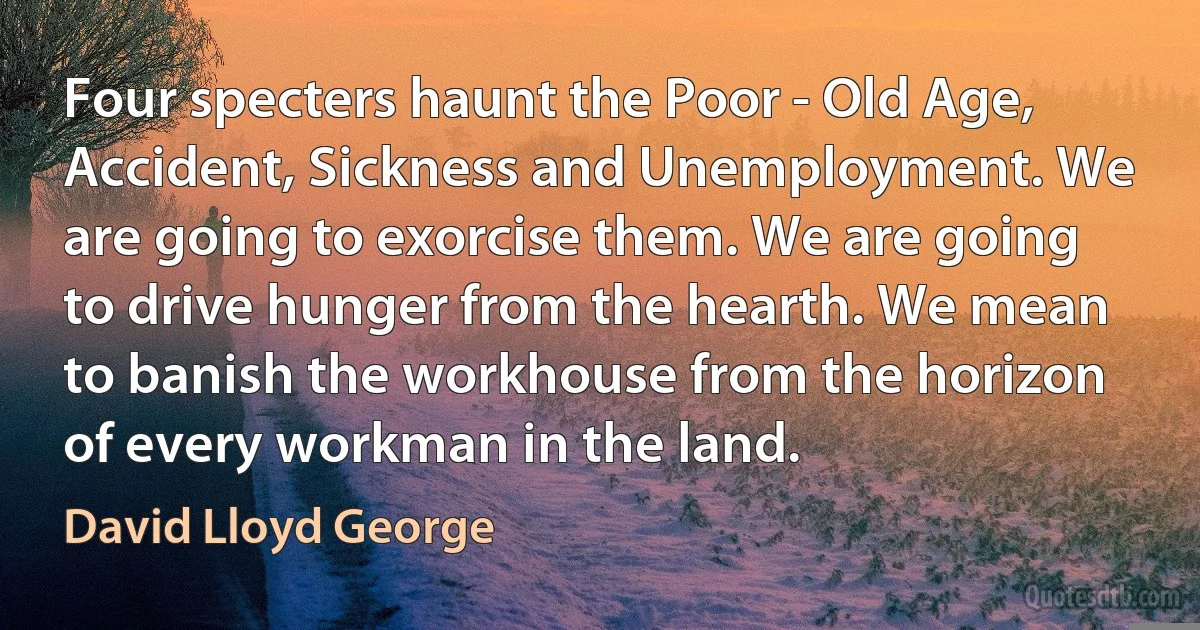 Four specters haunt the Poor - Old Age, Accident, Sickness and Unemployment. We are going to exorcise them. We are going to drive hunger from the hearth. We mean to banish the workhouse from the horizon of every workman in the land. (David Lloyd George)