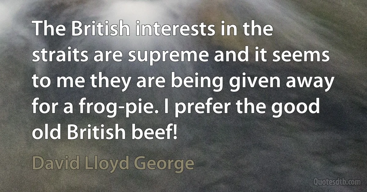 The British interests in the straits are supreme and it seems to me they are being given away for a frog-pie. I prefer the good old British beef! (David Lloyd George)