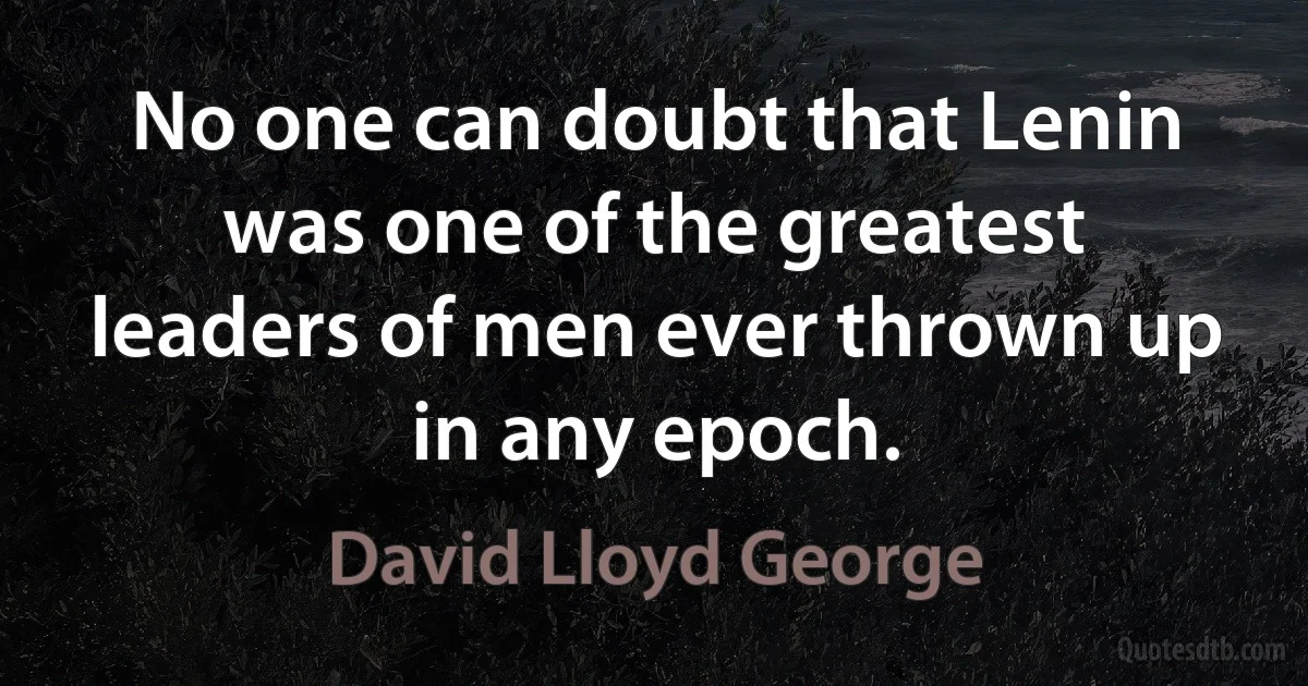 No one can doubt that Lenin was one of the greatest leaders of men ever thrown up in any epoch. (David Lloyd George)