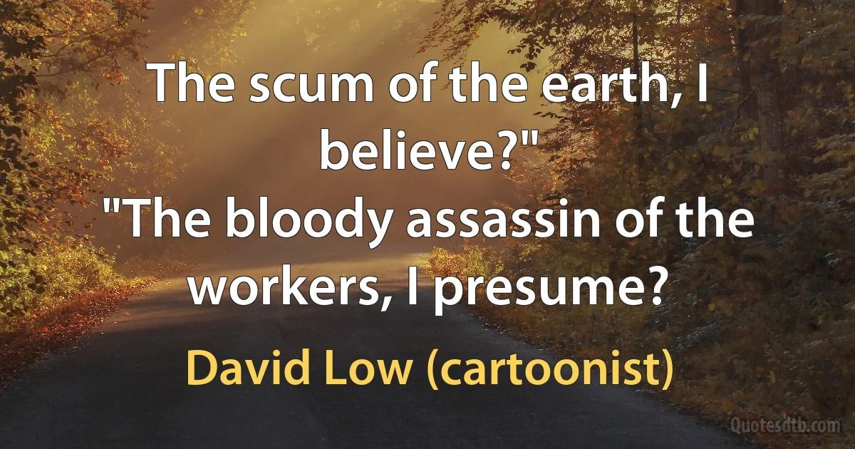 The scum of the earth, I believe?"
"The bloody assassin of the workers, I presume? (David Low (cartoonist))