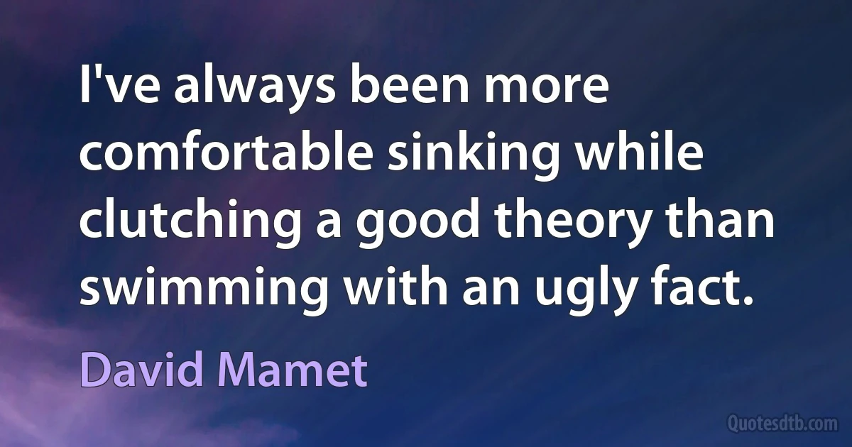 I've always been more comfortable sinking while clutching a good theory than swimming with an ugly fact. (David Mamet)