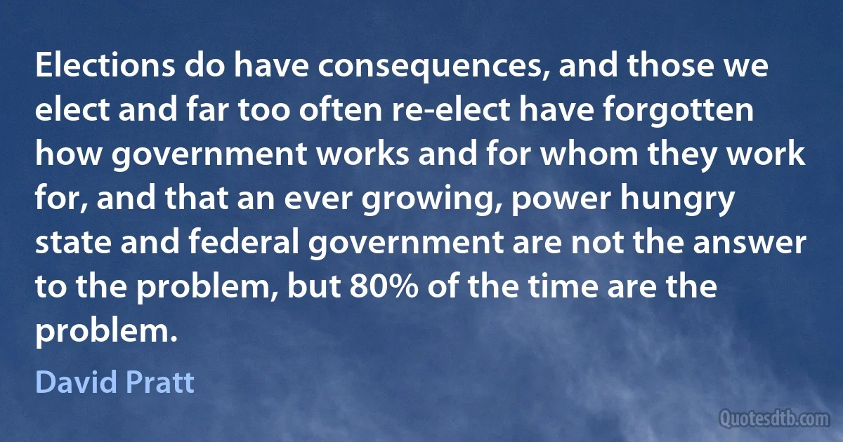 Elections do have consequences, and those we elect and far too often re-elect have forgotten how government works and for whom they work for, and that an ever growing, power hungry state and federal government are not the answer to the problem, but 80% of the time are the problem. (David Pratt)