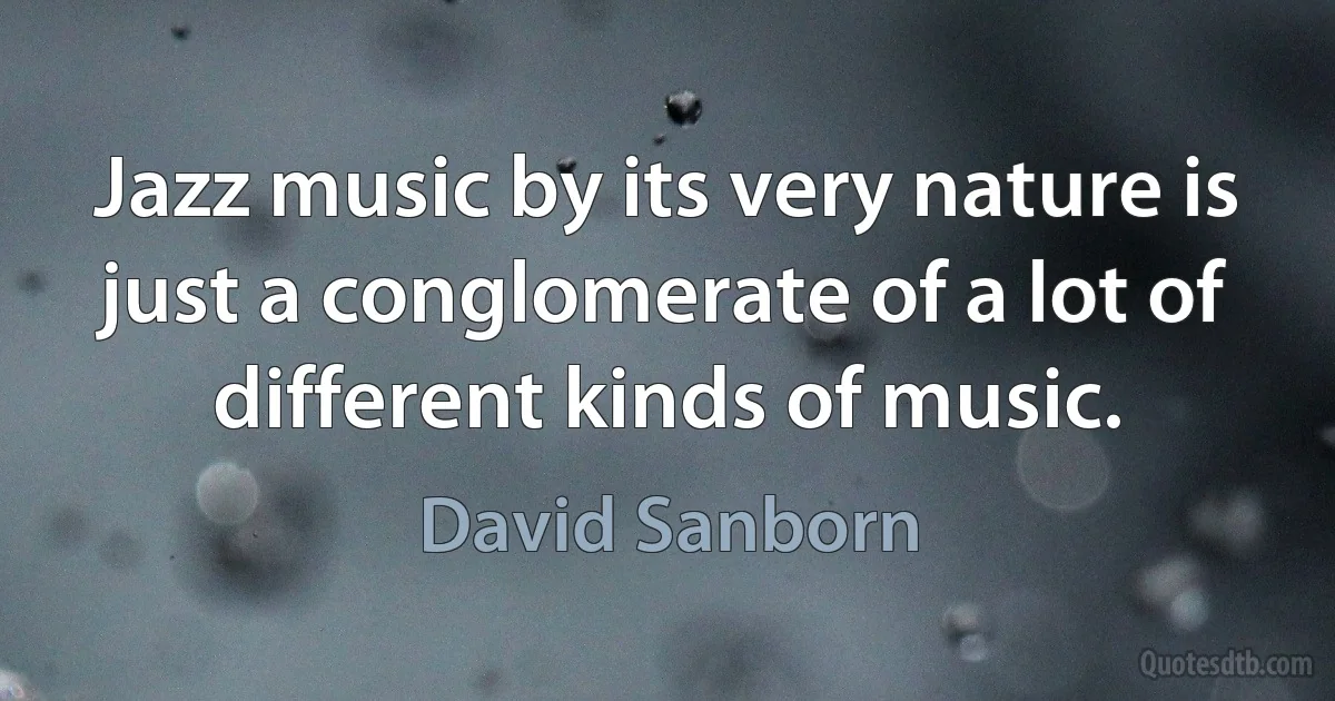 Jazz music by its very nature is just a conglomerate of a lot of different kinds of music. (David Sanborn)