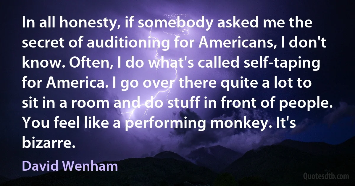 In all honesty, if somebody asked me the secret of auditioning for Americans, I don't know. Often, I do what's called self-taping for America. I go over there quite a lot to sit in a room and do stuff in front of people. You feel like a performing monkey. It's bizarre. (David Wenham)