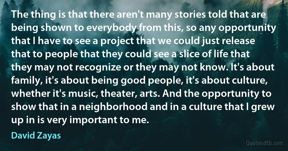 The thing is that there aren't many stories told that are being shown to everybody from this, so any opportunity that I have to see a project that we could just release that to people that they could see a slice of life that they may not recognize or they may not know. It's about family, it's about being good people, it's about culture, whether it's music, theater, arts. And the opportunity to show that in a neighborhood and in a culture that I grew up in is very important to me. (David Zayas)