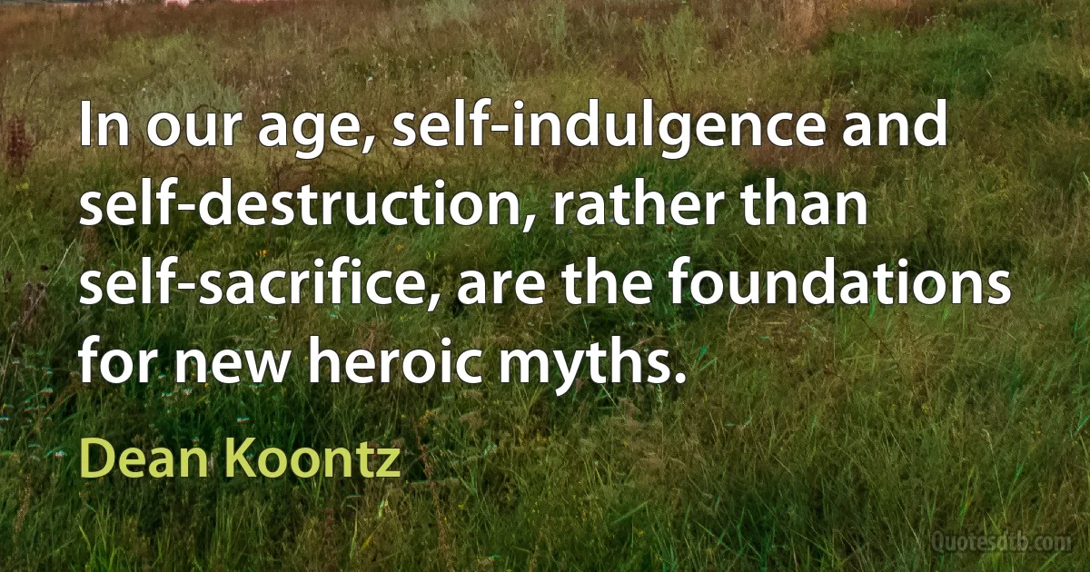 In our age, self-indulgence and self-destruction, rather than self-sacrifice, are the foundations for new heroic myths. (Dean Koontz)