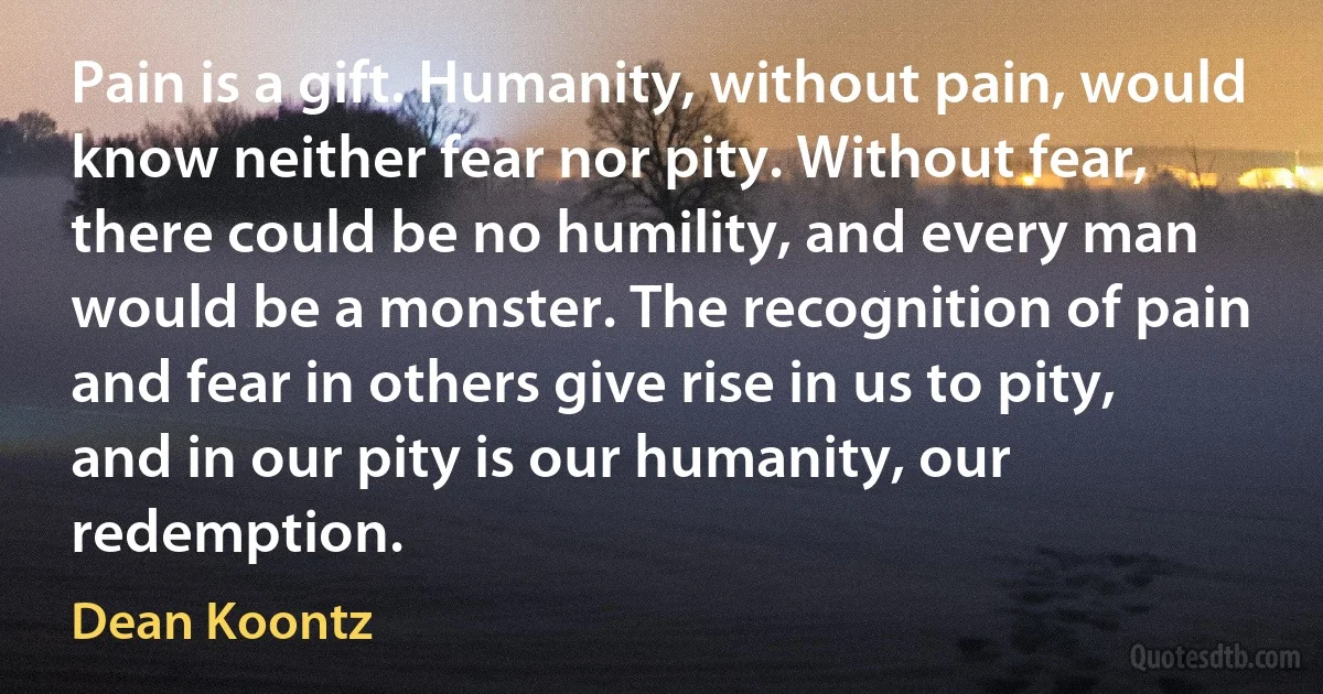 Pain is a gift. Humanity, without pain, would know neither fear nor pity. Without fear, there could be no humility, and every man would be a monster. The recognition of pain and fear in others give rise in us to pity, and in our pity is our humanity, our redemption. (Dean Koontz)