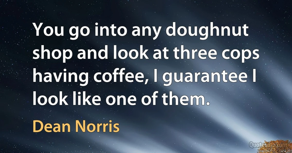 You go into any doughnut shop and look at three cops having coffee, I guarantee I look like one of them. (Dean Norris)