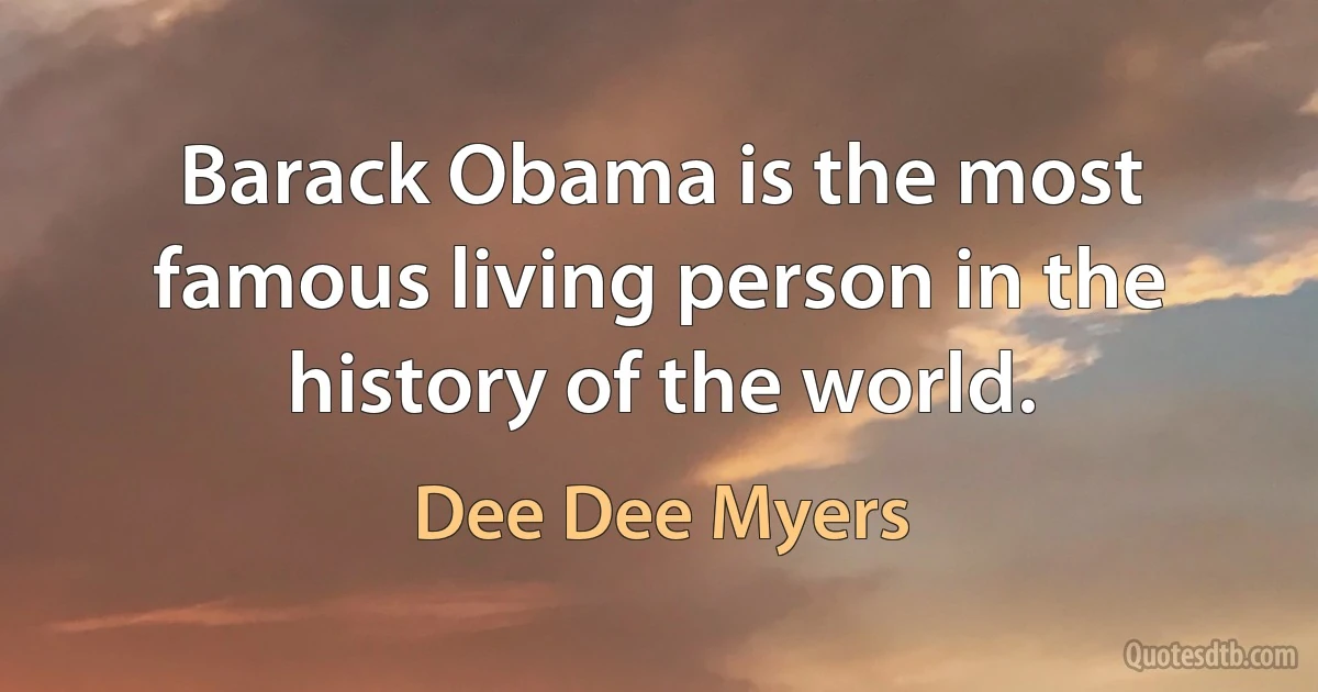 Barack Obama is the most famous living person in the history of the world. (Dee Dee Myers)