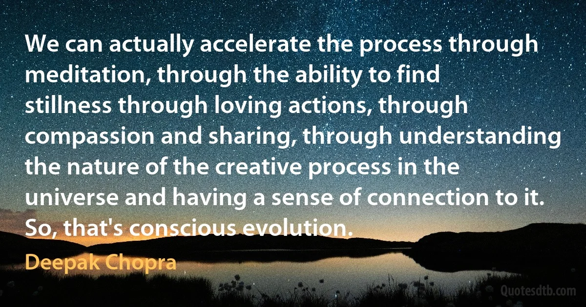 We can actually accelerate the process through meditation, through the ability to find stillness through loving actions, through compassion and sharing, through understanding the nature of the creative process in the universe and having a sense of connection to it. So, that's conscious evolution. (Deepak Chopra)