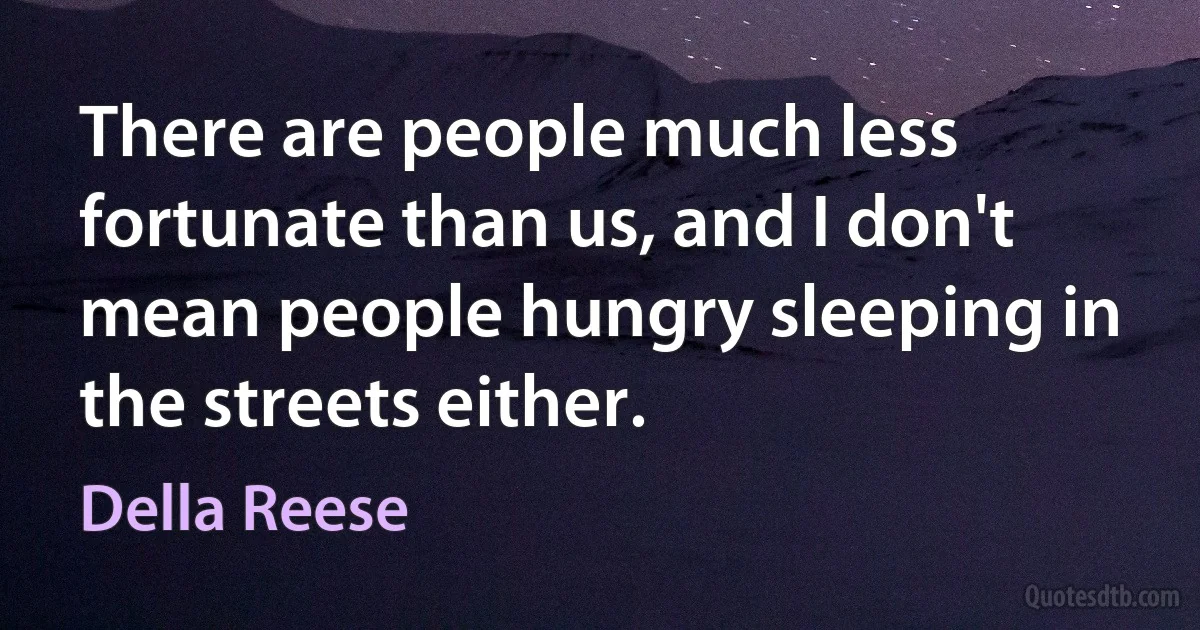 There are people much less fortunate than us, and I don't mean people hungry sleeping in the streets either. (Della Reese)