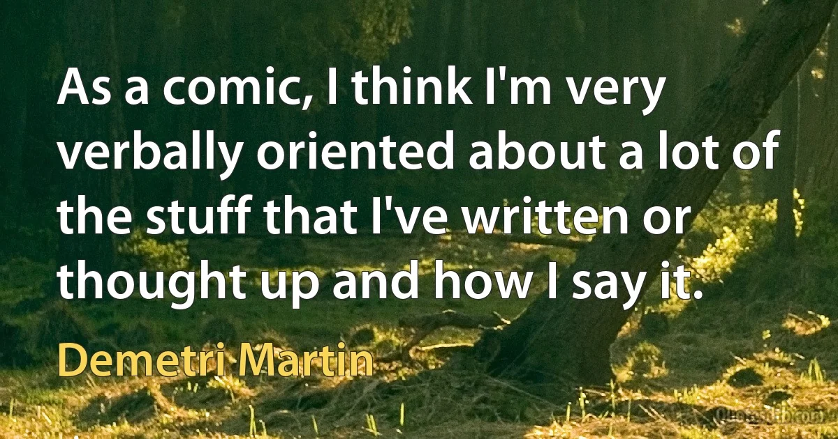 As a comic, I think I'm very verbally oriented about a lot of the stuff that I've written or thought up and how I say it. (Demetri Martin)