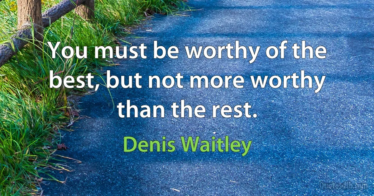 You must be worthy of the best, but not more worthy than the rest. (Denis Waitley)