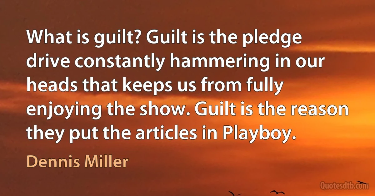 What is guilt? Guilt is the pledge drive constantly hammering in our heads that keeps us from fully enjoying the show. Guilt is the reason they put the articles in Playboy. (Dennis Miller)