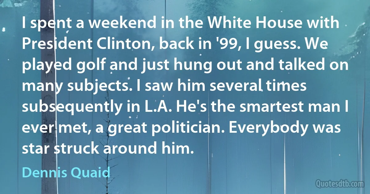 I spent a weekend in the White House with President Clinton, back in '99, I guess. We played golf and just hung out and talked on many subjects. I saw him several times subsequently in L.A. He's the smartest man I ever met, a great politician. Everybody was star struck around him. (Dennis Quaid)