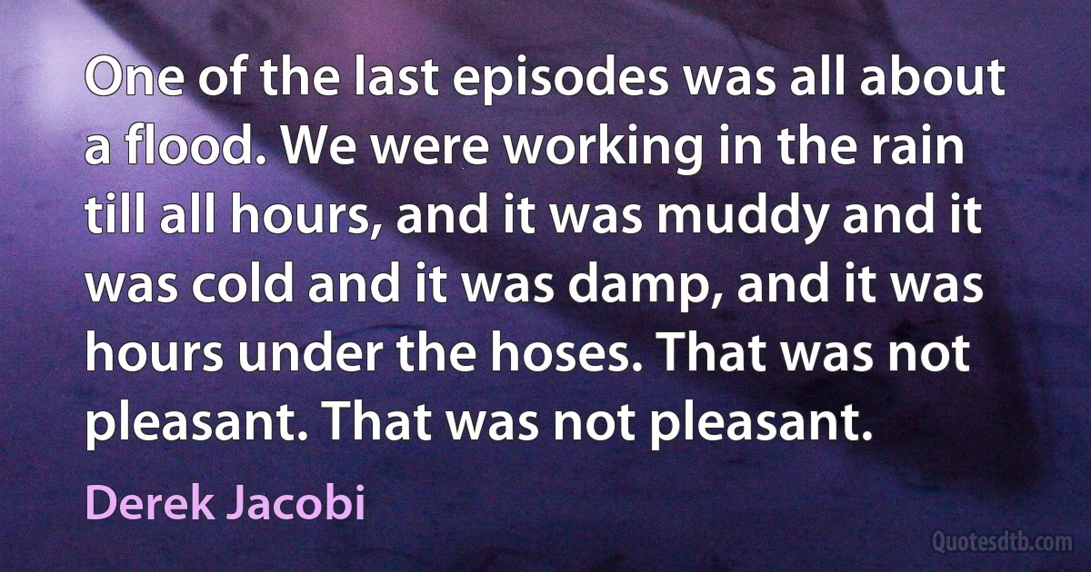 One of the last episodes was all about a flood. We were working in the rain till all hours, and it was muddy and it was cold and it was damp, and it was hours under the hoses. That was not pleasant. That was not pleasant. (Derek Jacobi)