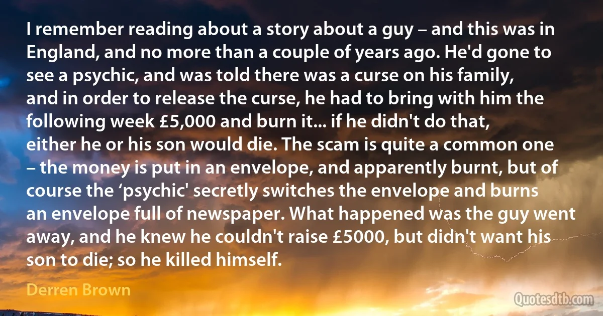 I remember reading about a story about a guy – and this was in England, and no more than a couple of years ago. He'd gone to see a psychic, and was told there was a curse on his family, and in order to release the curse, he had to bring with him the following week £5,000 and burn it... if he didn't do that, either he or his son would die. The scam is quite a common one – the money is put in an envelope, and apparently burnt, but of course the ‘psychic' secretly switches the envelope and burns an envelope full of newspaper. What happened was the guy went away, and he knew he couldn't raise £5000, but didn't want his son to die; so he killed himself. (Derren Brown)