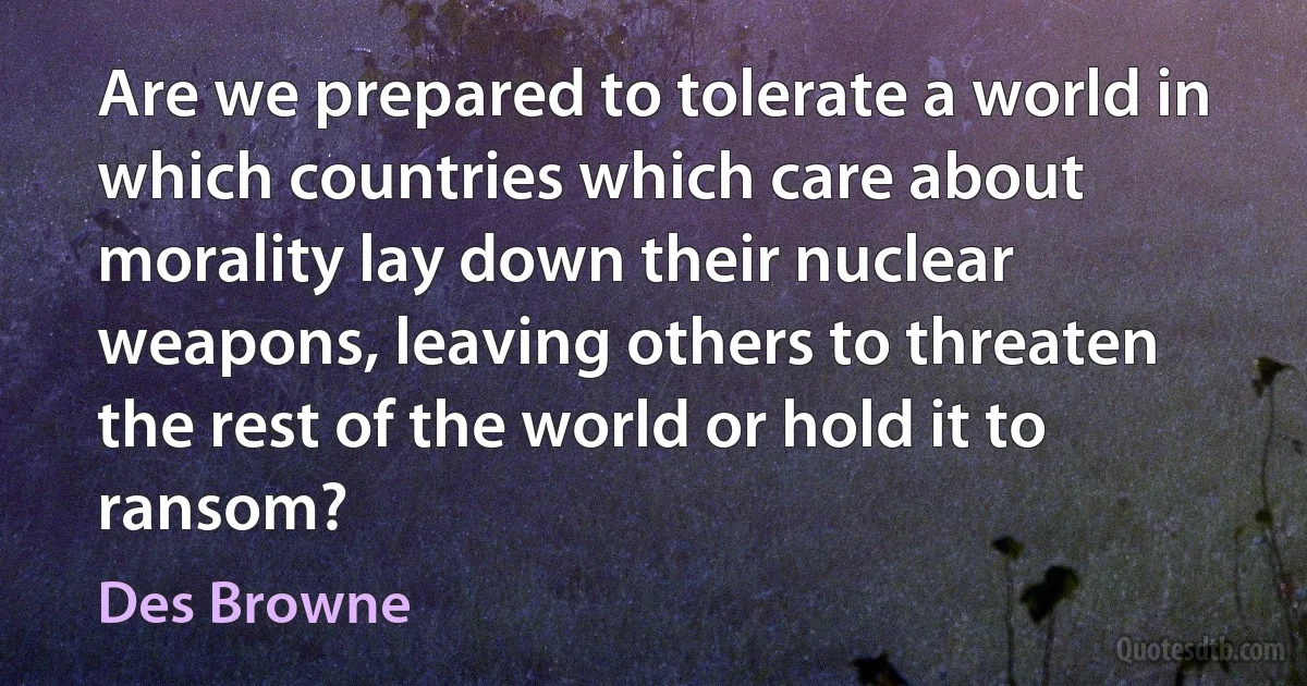 Are we prepared to tolerate a world in which countries which care about morality lay down their nuclear weapons, leaving others to threaten the rest of the world or hold it to ransom? (Des Browne)