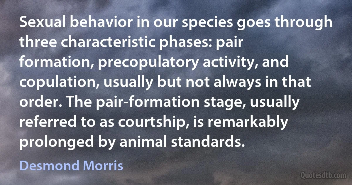 Sexual behavior in our species goes through three characteristic phases: pair formation, precopulatory activity, and copulation, usually but not always in that order. The pair-formation stage, usually referred to as courtship, is remarkably prolonged by animal standards. (Desmond Morris)