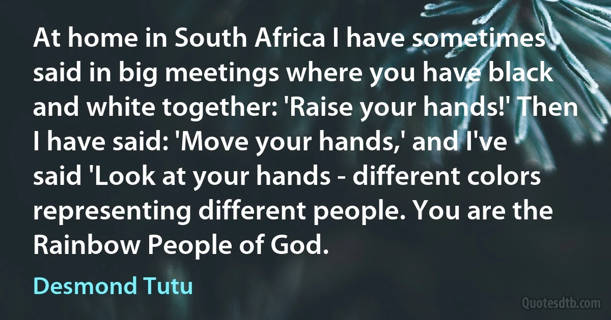 At home in South Africa I have sometimes said in big meetings where you have black and white together: 'Raise your hands!' Then I have said: 'Move your hands,' and I've said 'Look at your hands - different colors representing different people. You are the Rainbow People of God. (Desmond Tutu)