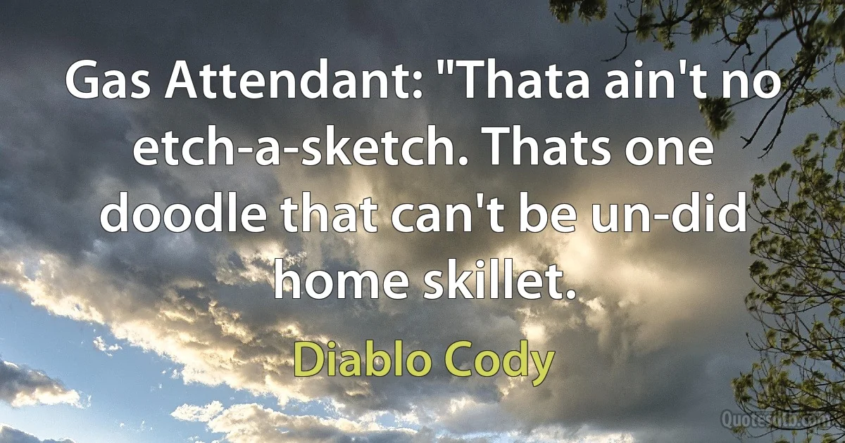 Gas Attendant: "Thata ain't no etch-a-sketch. Thats one doodle that can't be un-did home skillet. (Diablo Cody)